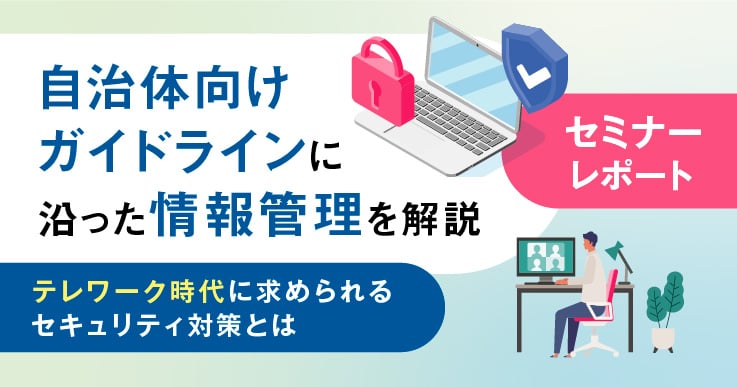 【セミナーレポート】自治体向けガイドラインに沿った情報管理を解説 ~テレワーク時代に求められるセキュリティ対策とは~