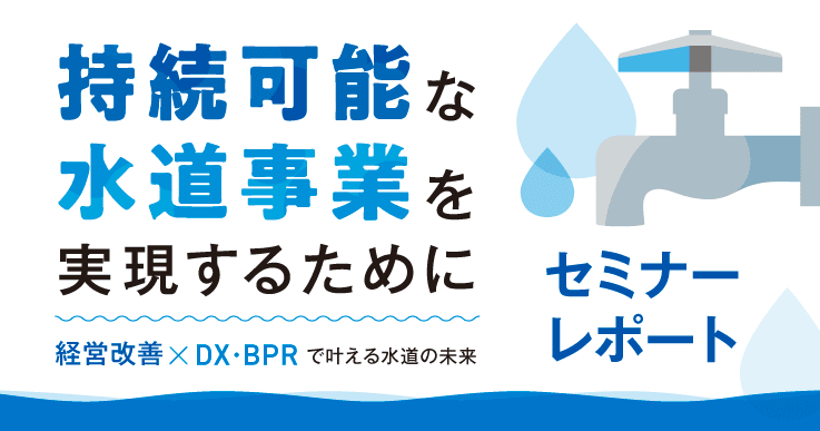 【セミナーレポート】持続可能な水道事業を実現するために~『経営改善×DX・BPR 』で叶える水道の未来~